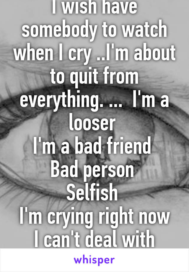 I wish have somebody to watch when I cry ..I'm about to quit from everything. ...  I'm a looser 
I'm a bad friend 
Bad person 
Selfish 
I'm crying right now I can't deal with anymore ... 