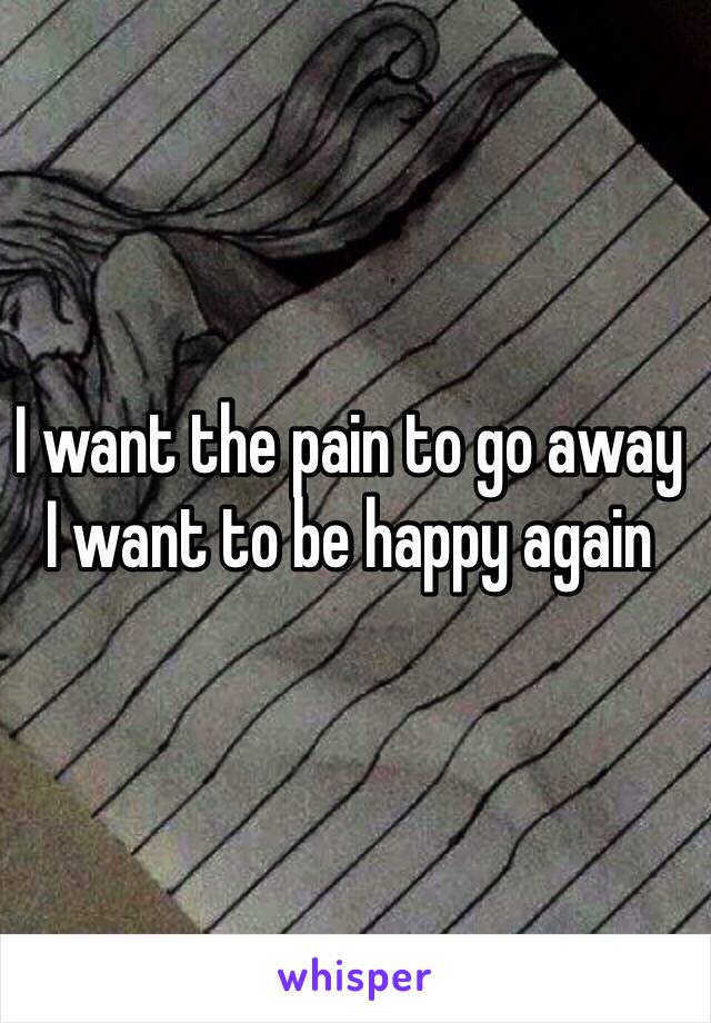 I want the pain to go away 
I want to be happy again 