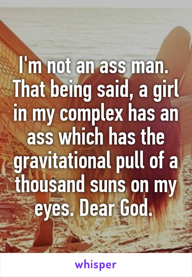 I'm not an ass man.  That being said, a girl in my complex has an ass which has the gravitational pull of a thousand suns on my eyes. Dear God. 