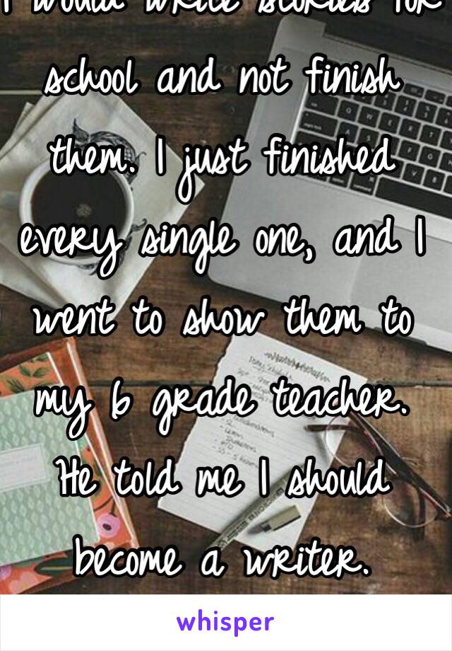 I would write stories for school and not finish them. I just finished every single one, and I went to show them to my 6 grade teacher.
He told me I should become a writer.
