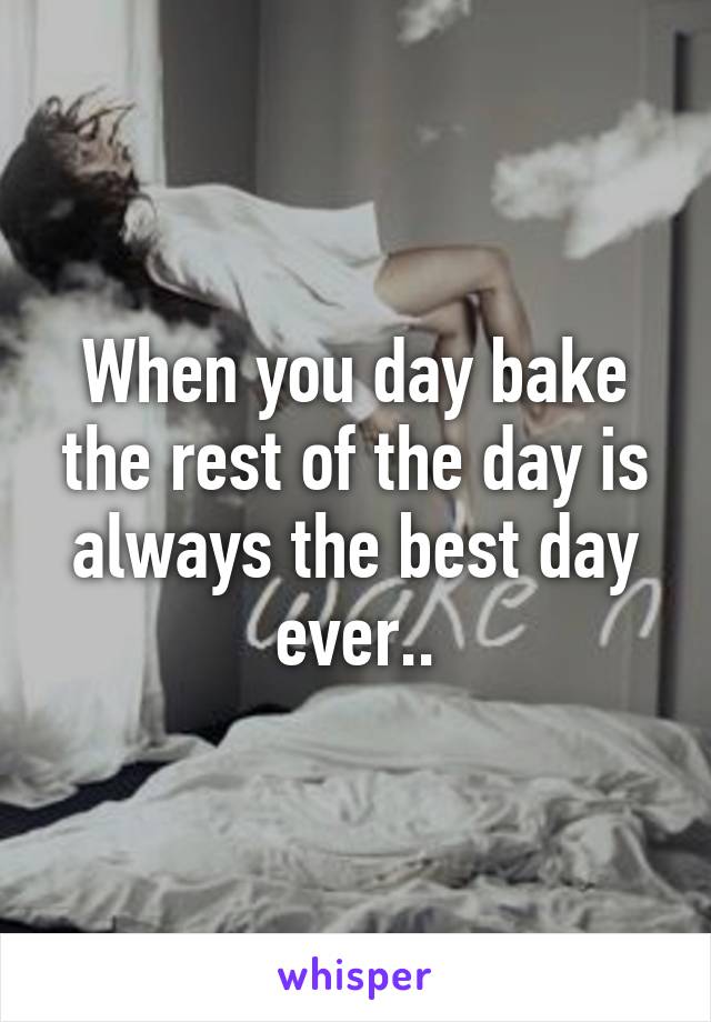 When you day bake the rest of the day is always the best day ever..