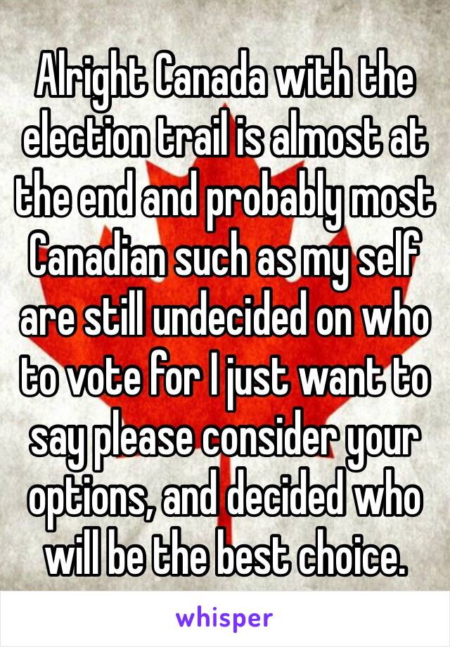 Alright Canada with the election trail is almost at the end and probably most Canadian such as my self are still undecided on who to vote for I just want to say please consider your options, and decided who will be the best choice.