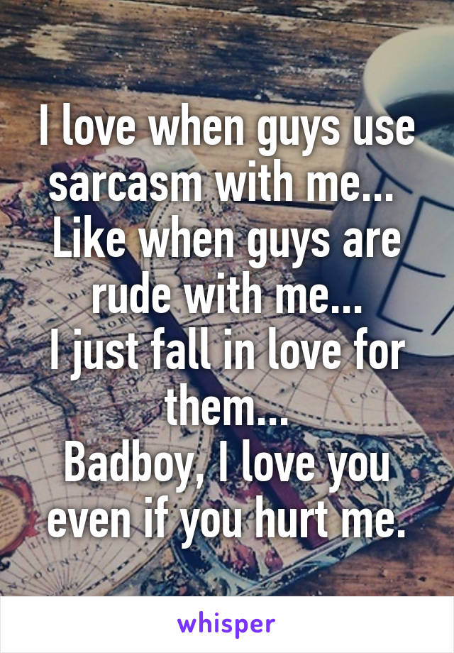 I love when guys use sarcasm with me... 
Like when guys are rude with me...
I just fall in love for them...
Badboy, I love you even if you hurt me.