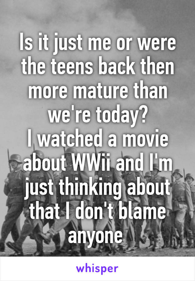 Is it just me or were the teens back then more mature than we're today?
I watched a movie about WWii and I'm just thinking about that I don't blame anyone 