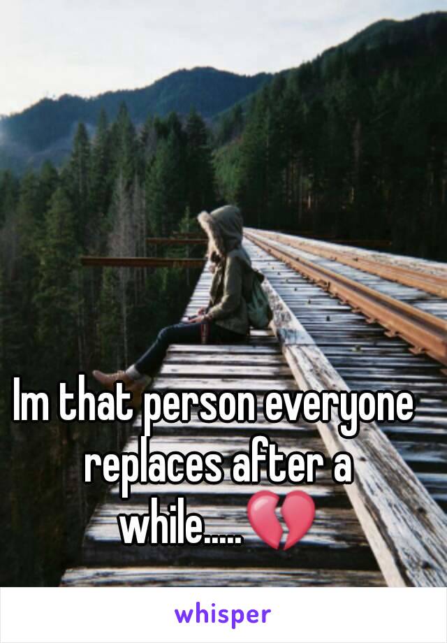 Im that person everyone replaces after a while.....💔