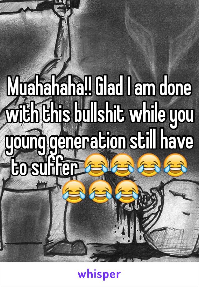 Muahahaha!! Glad I am done with this bullshit while you young generation still have to suffer 😂😂😂😂😂😂😂