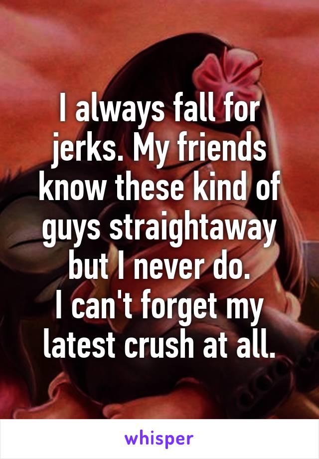 I always fall for jerks. My friends know these kind of guys straightaway but I never do.
I can't forget my latest crush at all.