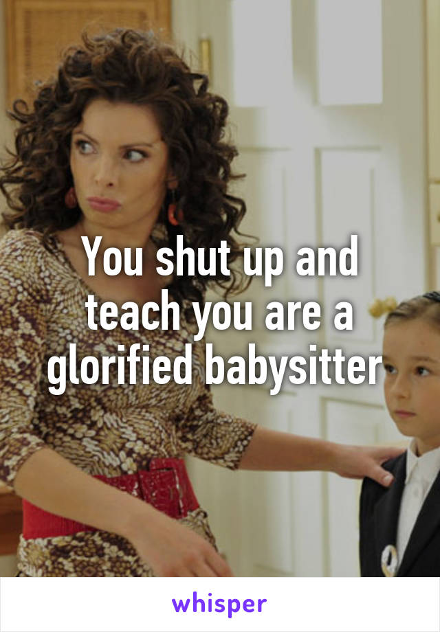 You shut up and teach you are a glorified babysitter 