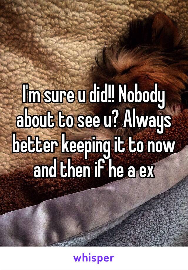 I'm sure u did!! Nobody about to see u? Always better keeping it to now and then if he a ex