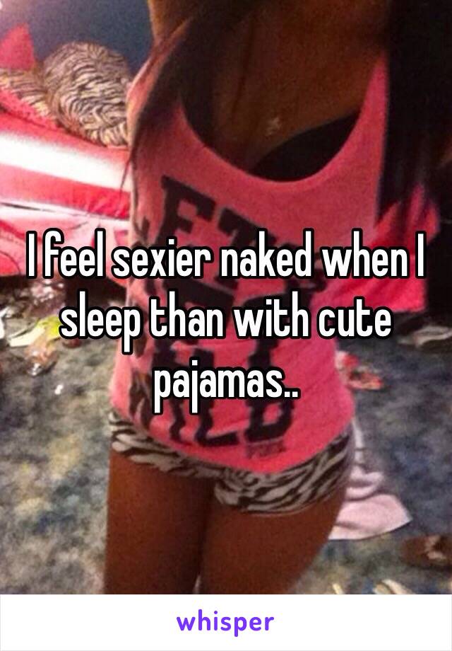 I feel sexier naked when I sleep than with cute pajamas.. 