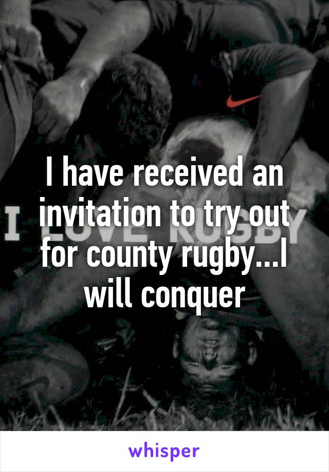 I have received an invitation to try out for county rugby...I will conquer