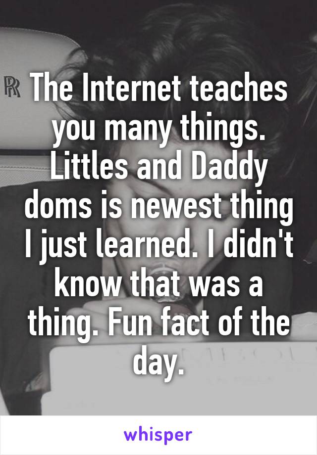 The Internet teaches you many things. Littles and Daddy doms is newest thing I just learned. I didn't know that was a thing. Fun fact of the day.