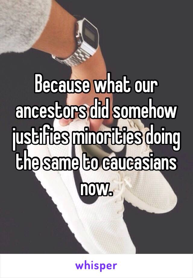 Because what our ancestors did somehow justifies minorities doing the same to caucasians now. 