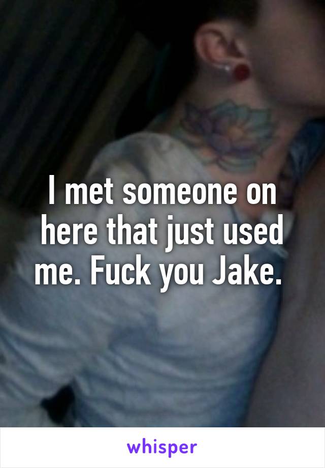 I met someone on here that just used me. Fuck you Jake. 