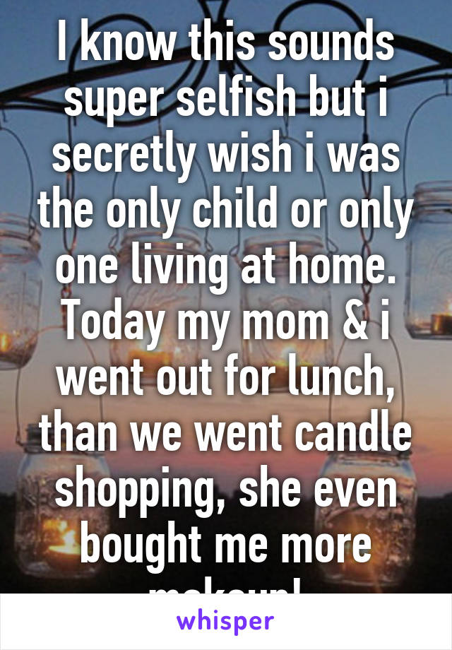 I know this sounds super selfish but i secretly wish i was the only child or only one living at home. Today my mom & i went out for lunch, than we went candle shopping, she even bought me more makeup!