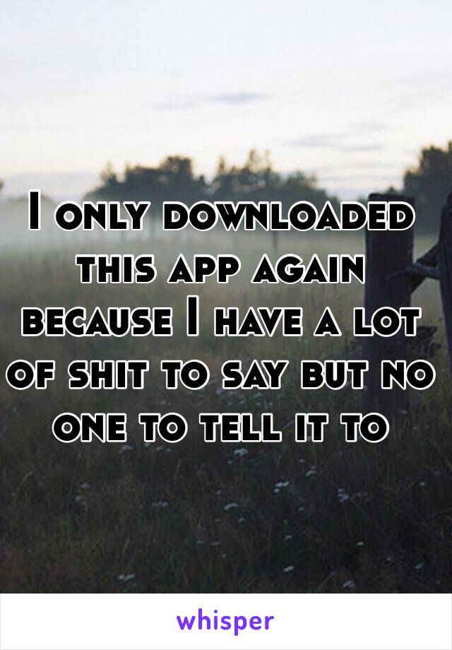 I only downloaded this app again because I have a lot of shit to say but no one to tell it to