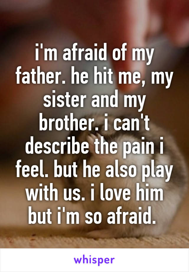 i'm afraid of my father. he hit me, my sister and my brother. i can't describe the pain i feel. but he also play with us. i love him but i'm so afraid. 