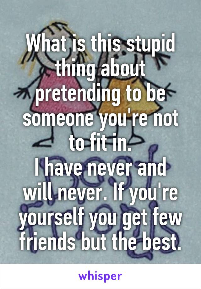 What is this stupid thing about pretending to be someone you're not to fit in.
I have never and will never. If you're yourself you get few friends but the best.