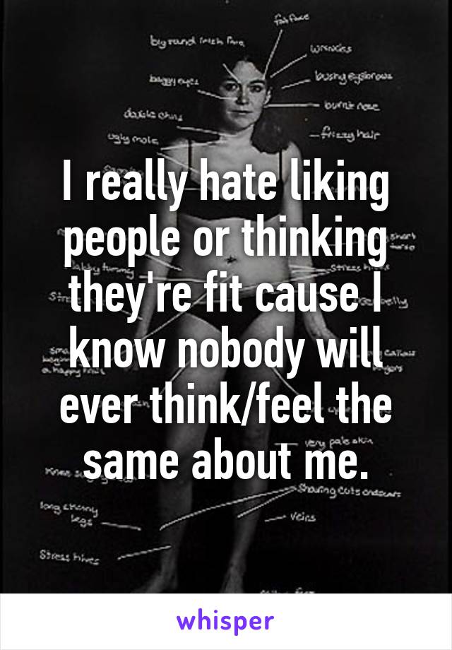 I really hate liking people or thinking they're fit cause I know nobody will ever think/feel the same about me.