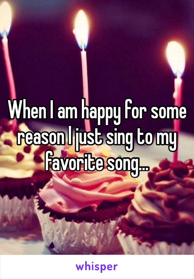 When I am happy for some reason I just sing to my favorite song...