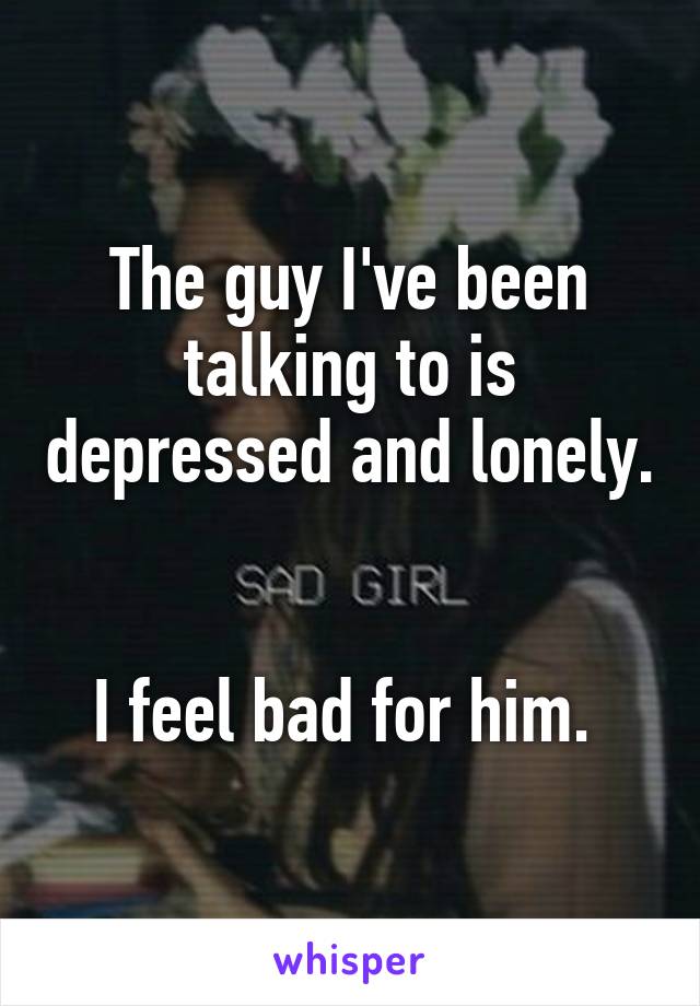 The guy I've been talking to is depressed and lonely. 

I feel bad for him. 