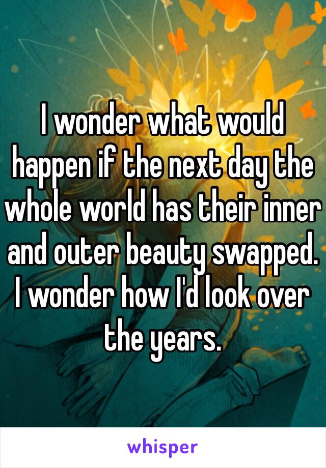 I wonder what would happen if the next day the whole world has their inner and outer beauty swapped. I wonder how I'd look over the years.