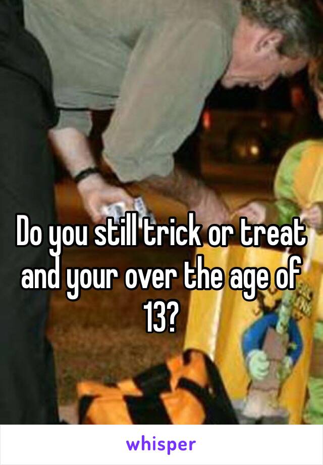 Do you still trick or treat and your over the age of 13? 