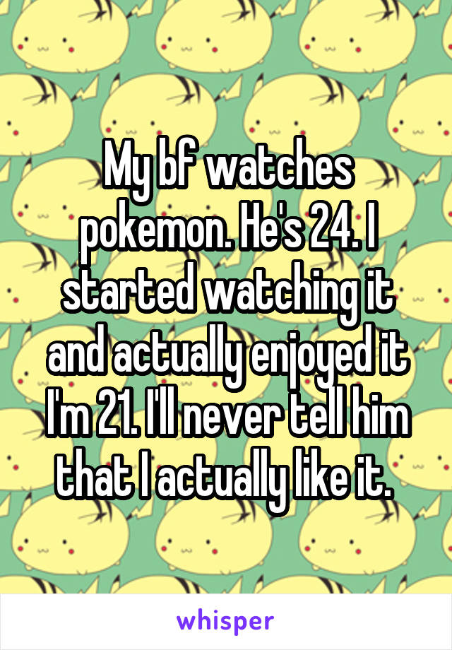 My bf watches pokemon. He's 24. I started watching it and actually enjoyed it I'm 21. I'll never tell him that I actually like it. 