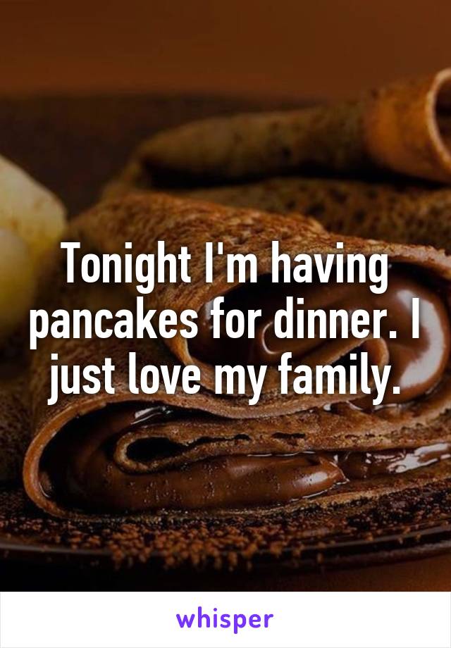 Tonight I'm having pancakes for dinner. I just love my family.