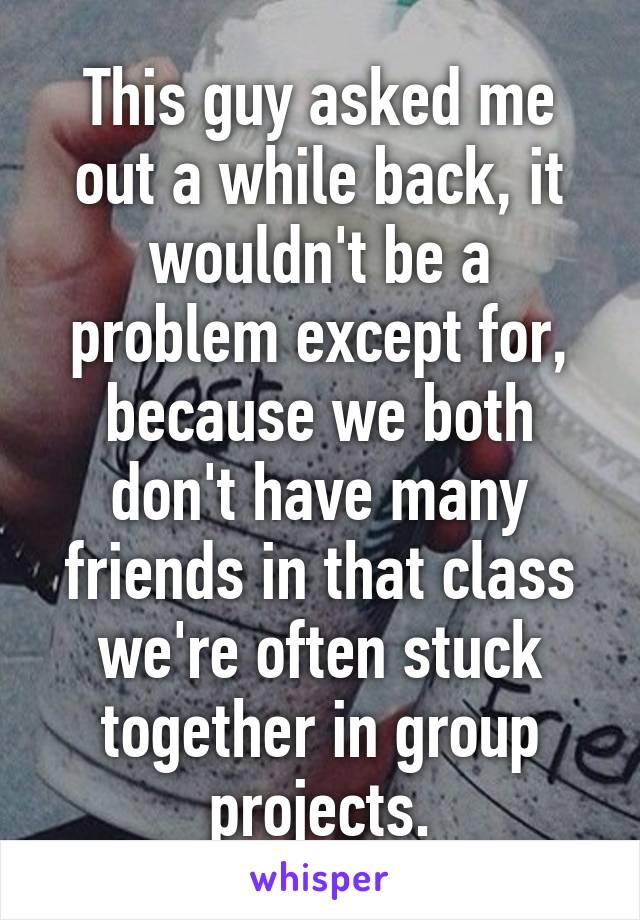 This guy asked me out a while back, it wouldn't be a problem except for, because we both don't have many friends in that class we're often stuck together in group projects.