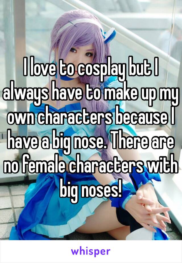 I love to cosplay but I always have to make up my own characters because I have a big nose. There are no female characters with big noses!