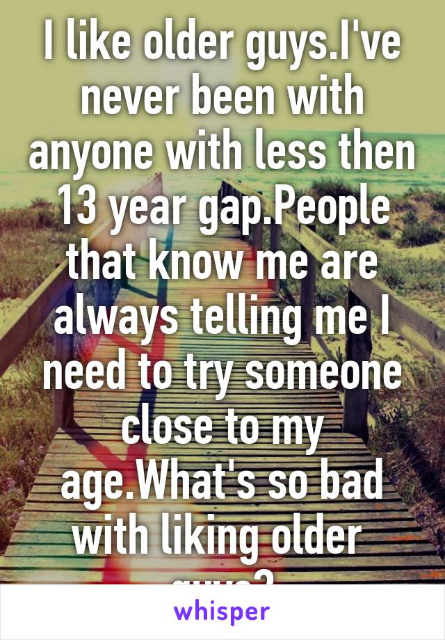 I like older guys.I've never been with anyone with less then 13 year gap.People that know me are always telling me I need to try someone close to my age.What's so bad with liking older  guys?