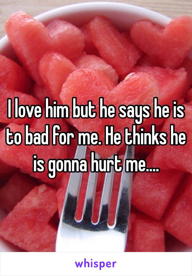 I love him but he says he is to bad for me. He thinks he is gonna hurt me....