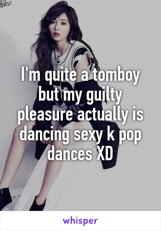 I'm quite a tomboy but my guilty pleasure actually is dancing sexy k pop dances XD