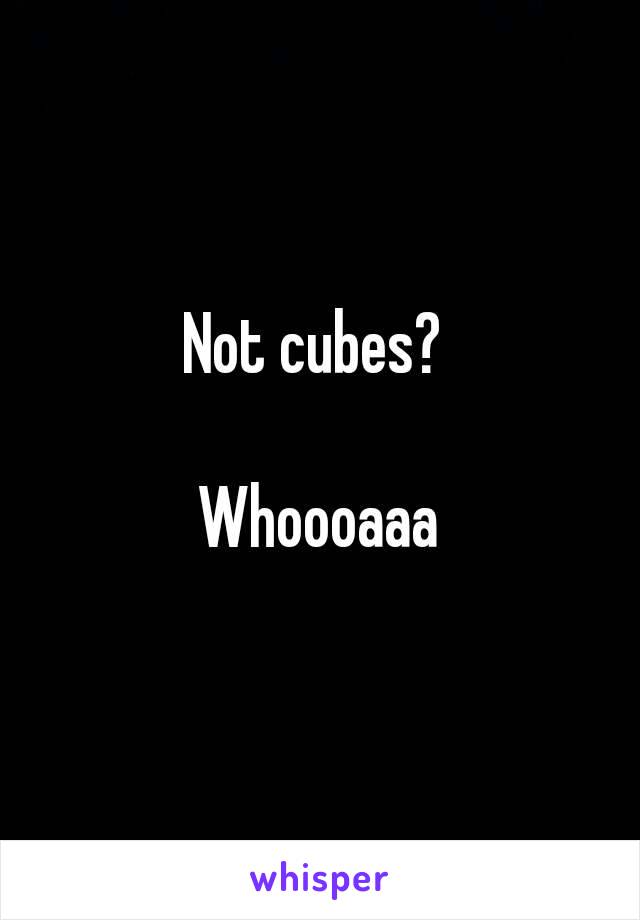 Not cubes? 

Whoooaaa