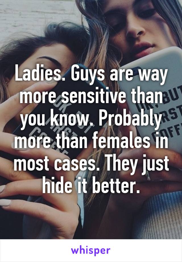 Ladies. Guys are way more sensitive than you know. Probably more than females in most cases. They just hide it better.