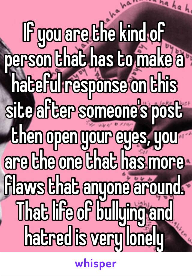 If you are the kind of person that has to make a hateful response on this site after someone's post then open your eyes, you are the one that has more flaws that anyone around. That life of bullying and hatred is very lonely