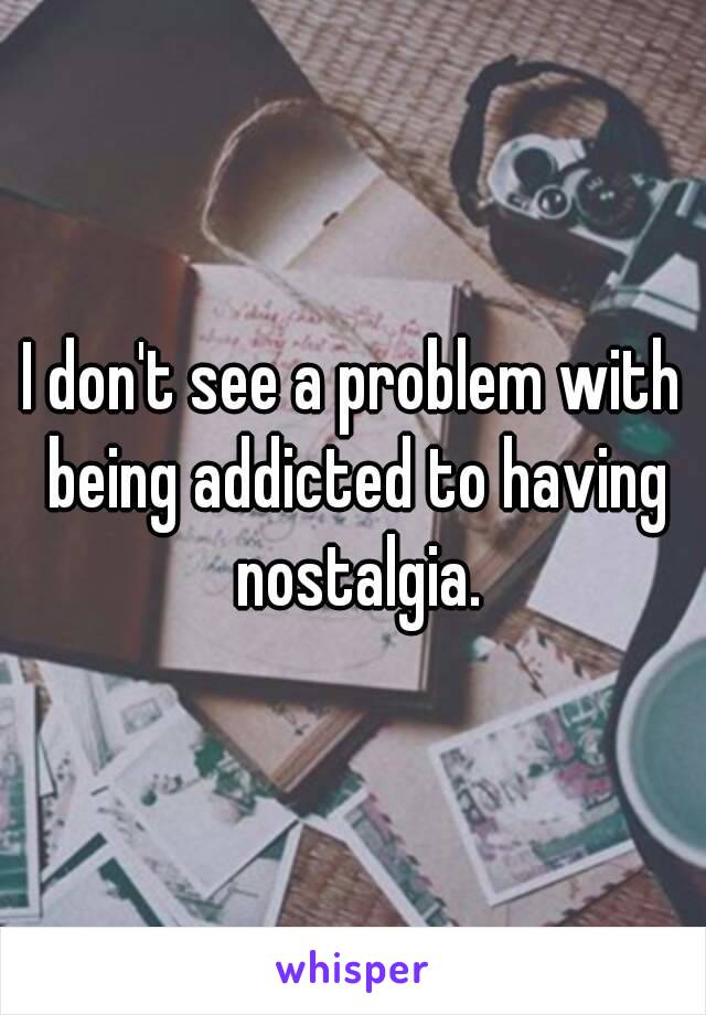 I don't see a problem with being addicted to having nostalgia.