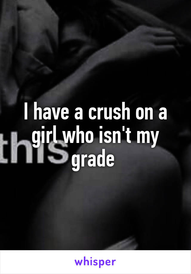 I have a crush on a girl who isn't my grade 