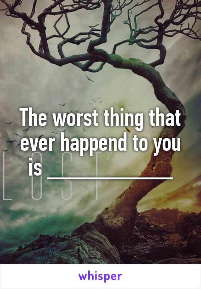 The worst thing that ever happend to you is __________