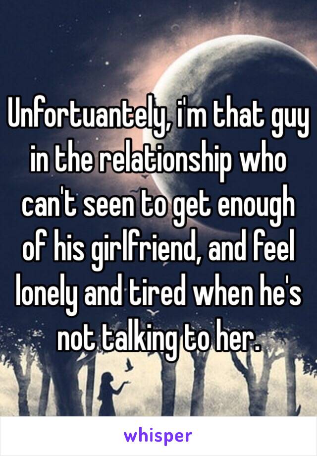 Unfortuantely, i'm that guy in the relationship who can't seen to get enough of his girlfriend, and feel lonely and tired when he's not talking to her. 