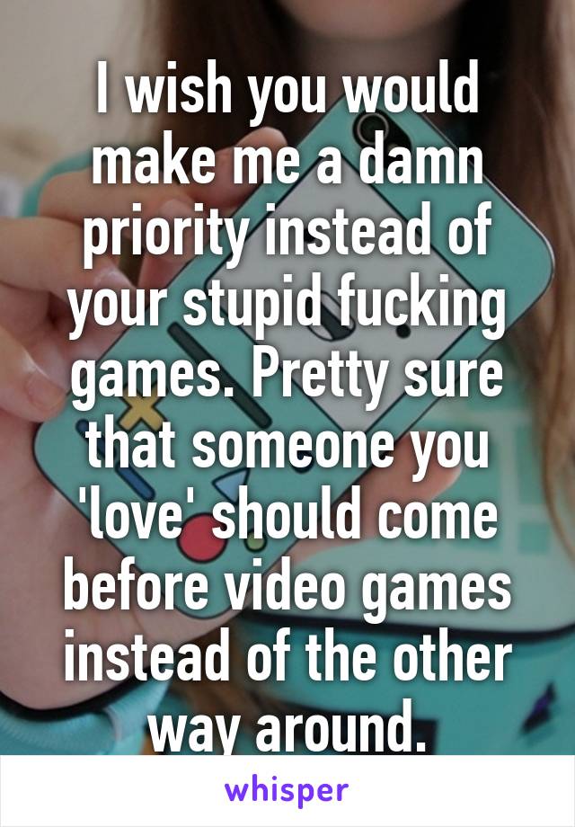 I wish you would make me a damn priority instead of your stupid fucking games. Pretty sure that someone you 'love' should come before video games instead of the other way around.