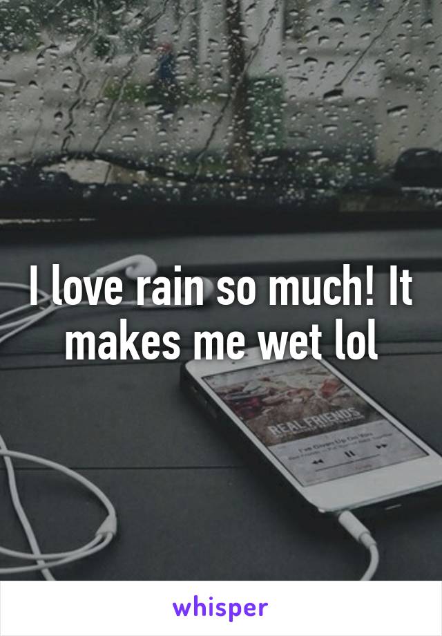 I love rain so much! It makes me wet lol