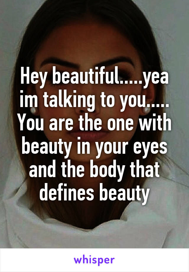 Hey beautiful.....yea im talking to you..... You are the one with beauty in your eyes and the body that defines beauty