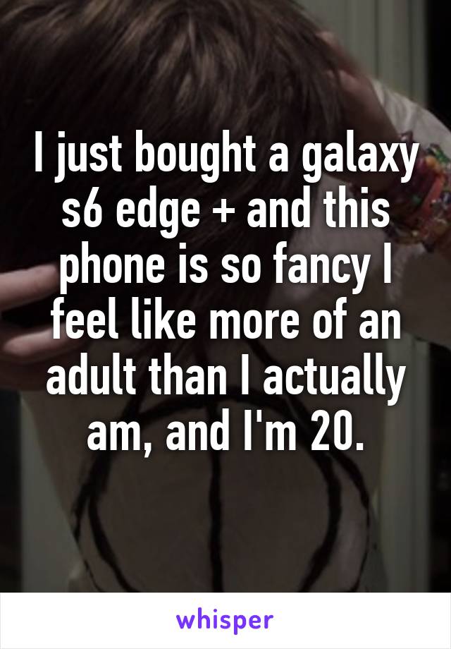 I just bought a galaxy s6 edge + and this phone is so fancy I feel like more of an adult than I actually am, and I'm 20.
