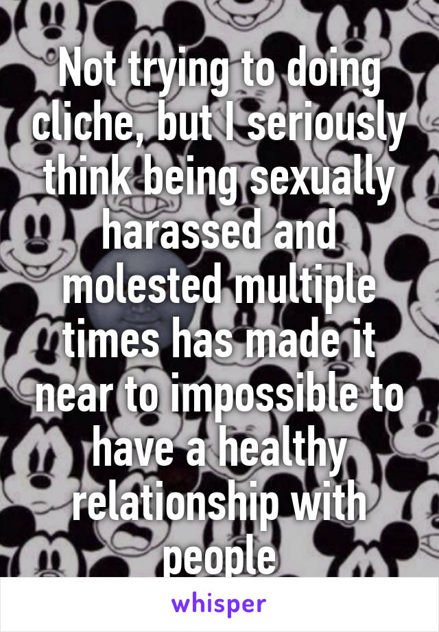 Not trying to doing cliche, but I seriously think being sexually harassed and molested multiple times has made it near to impossible to have a healthy relationship with people