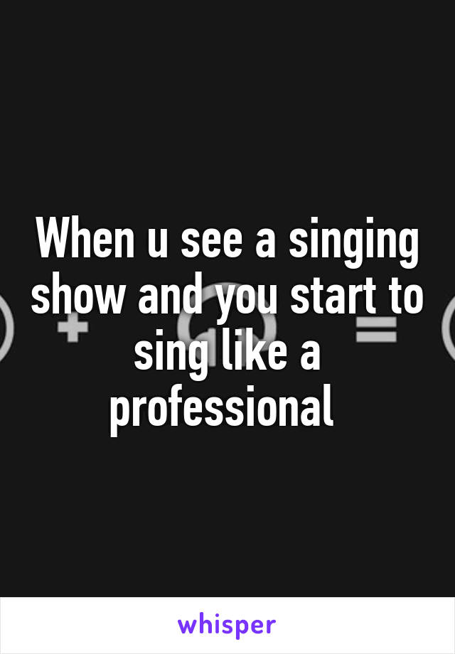 When u see a singing show and you start to sing like a professional 