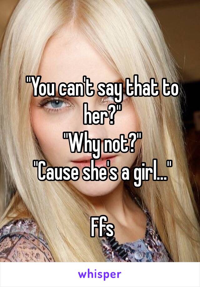 "You can't say that to her?"
"Why not?"
"Cause she's a girl..."

Ffs 