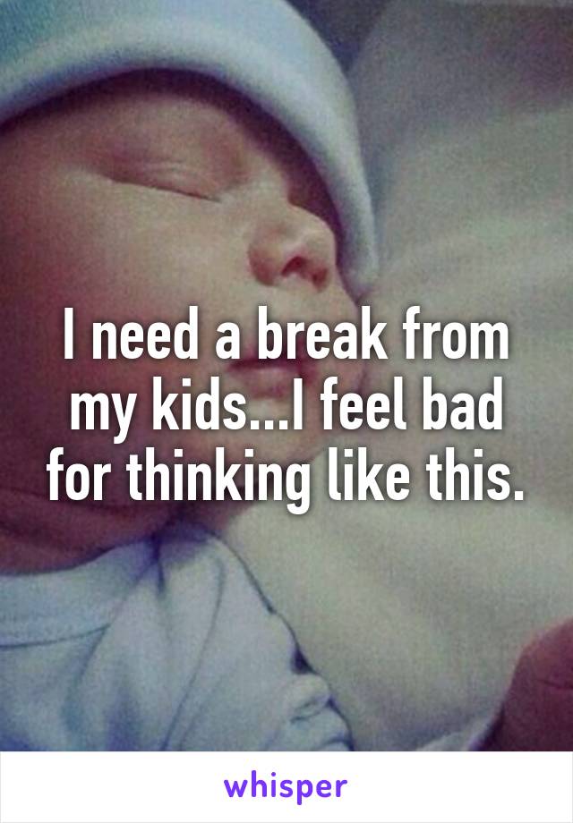 I need a break from my kids...I feel bad for thinking like this.