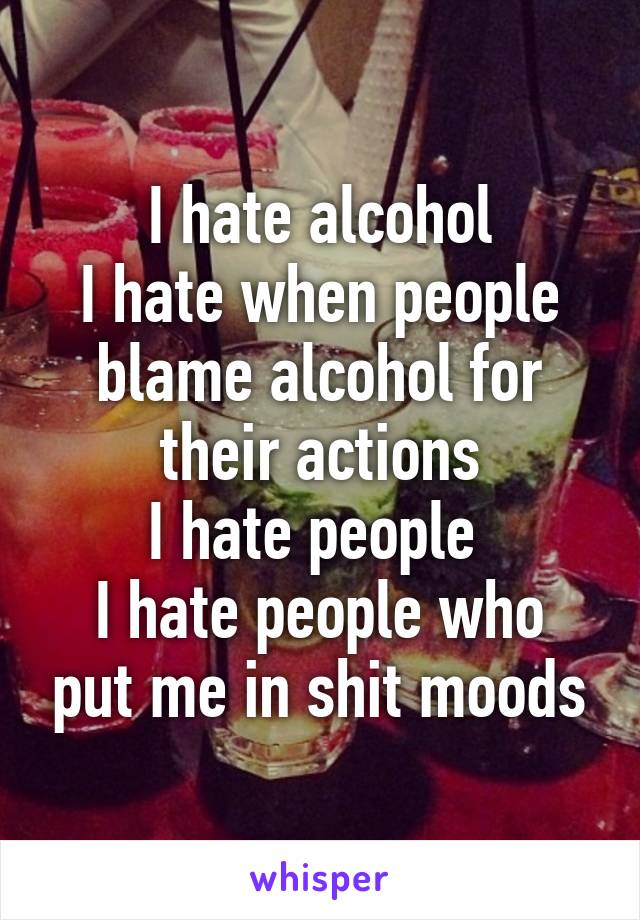 I hate alcohol
I hate when people blame alcohol for their actions
I hate people 
I hate people who put me in shit moods